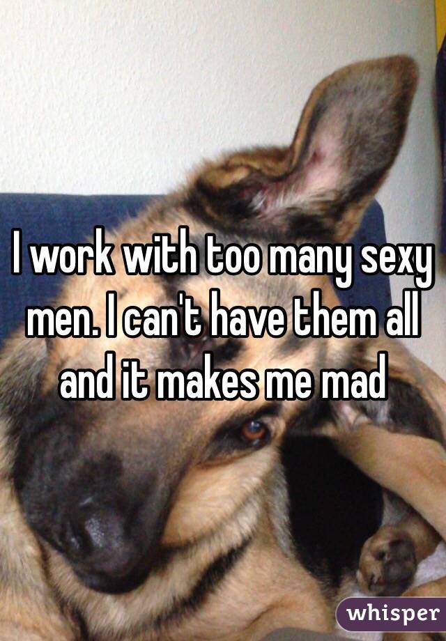 I work with too many sexy men. I can't have them all and it makes me mad 