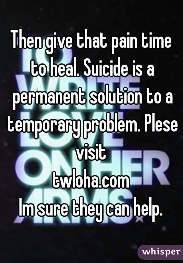 Then give that pain time to heal. Suicide is a permanent solution to a temporary problem. Plese visit 
twloha.com
Im sure they can help.