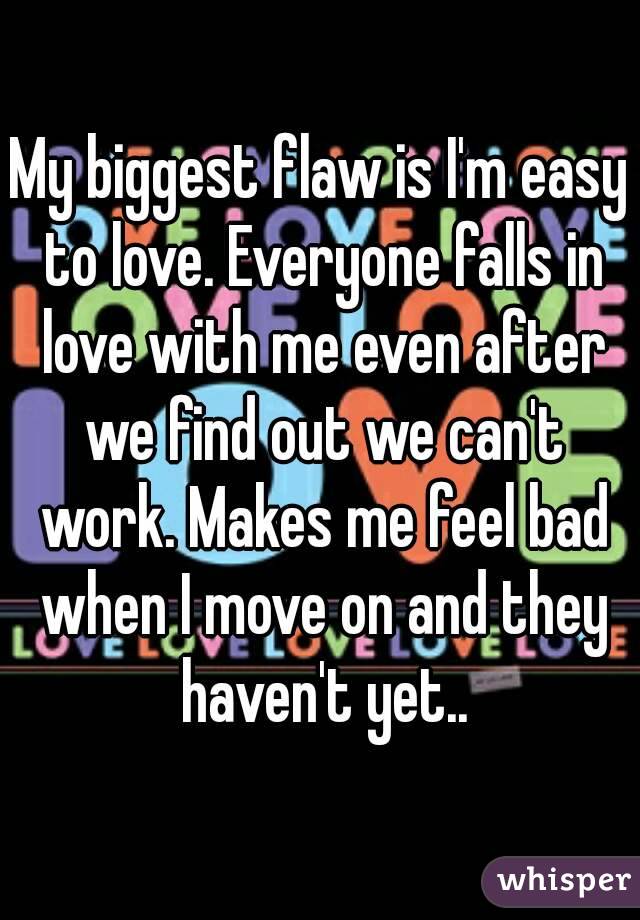 My biggest flaw is I'm easy to love. Everyone falls in love with me even after we find out we can't work. Makes me feel bad when I move on and they haven't yet..