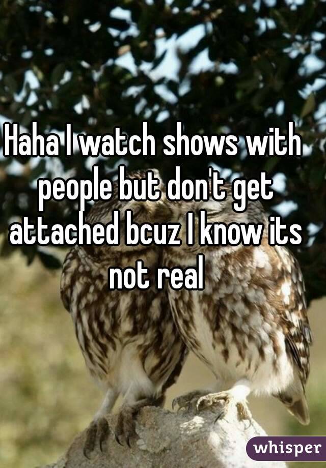 Haha I watch shows with people but don't get attached bcuz I know its not real