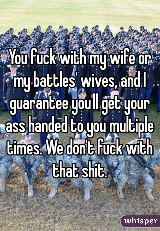 You fuck with my wife or my battles' wives, and I guarantee you'll get your ass handed to you multiple times. We don't fuck with that shit.
