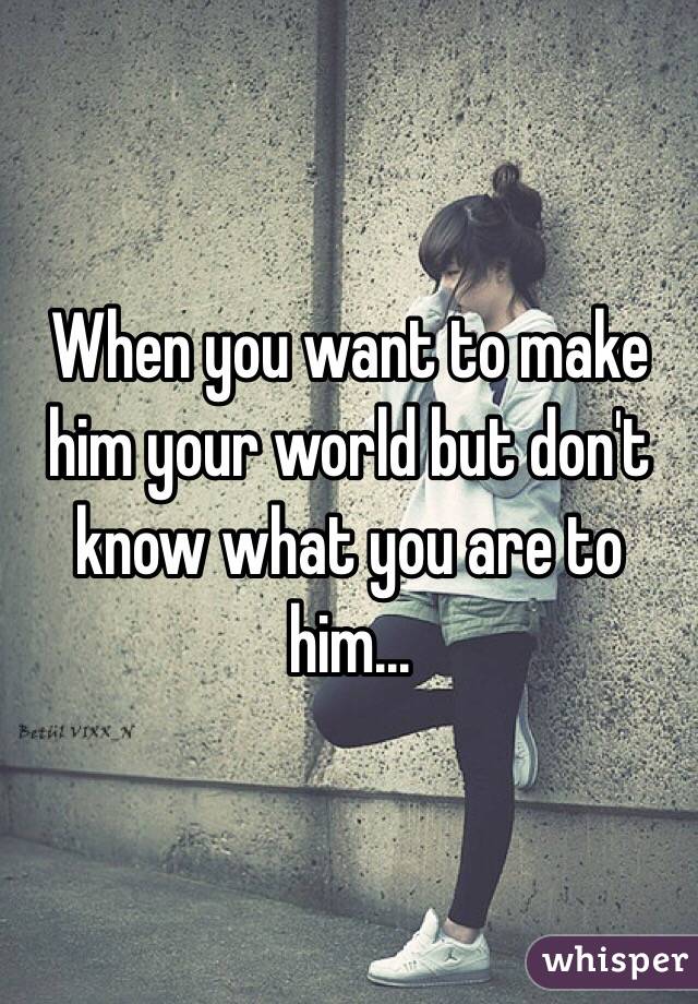 When you want to make him your world but don't know what you are to him...