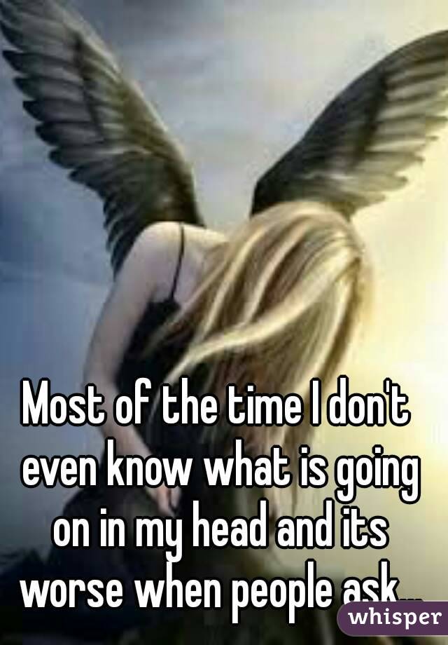 Most of the time I don't even know what is going on in my head and its worse when people ask...