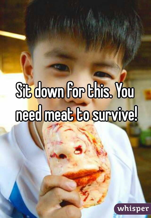 Sit down for this. You need meat to survive!