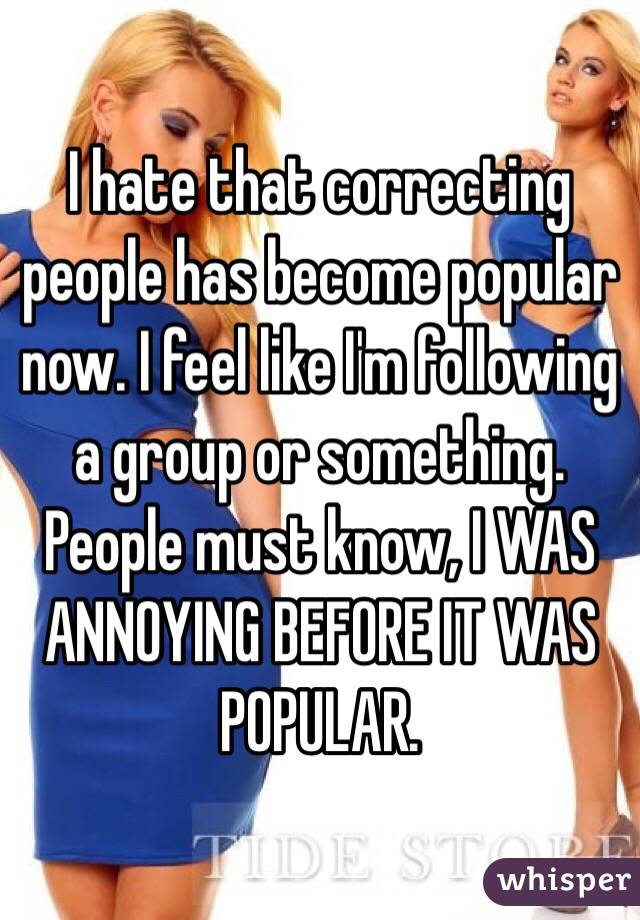 I hate that correcting people has become popular now. I feel like I'm following a group or something. People must know, I WAS ANNOYING BEFORE IT WAS POPULAR. 