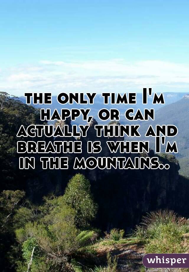 the only time I'm happy, or can actually think and breathe is when I'm in the mountains.. 