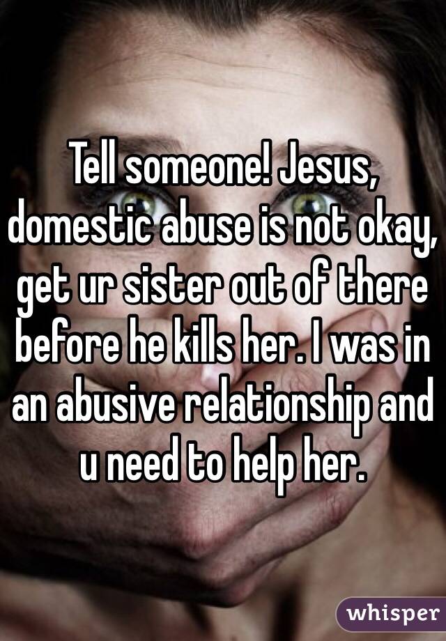 Tell someone! Jesus, domestic abuse is not okay, get ur sister out of there before he kills her. I was in an abusive relationship and u need to help her.