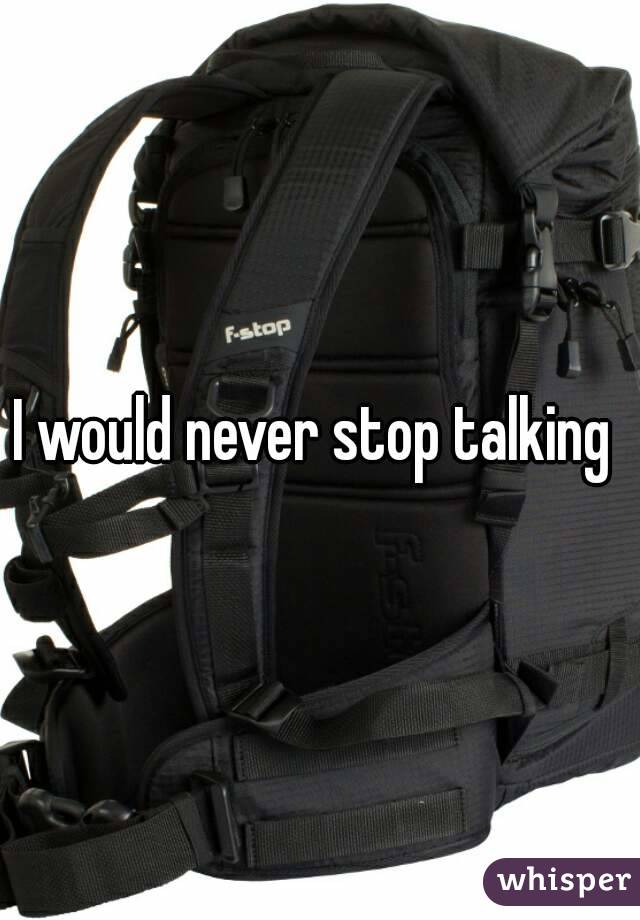 I would never stop talking 