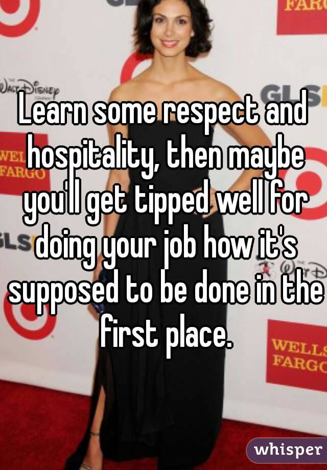 Learn some respect and hospitality, then maybe you'll get tipped well for doing your job how it's supposed to be done in the first place.