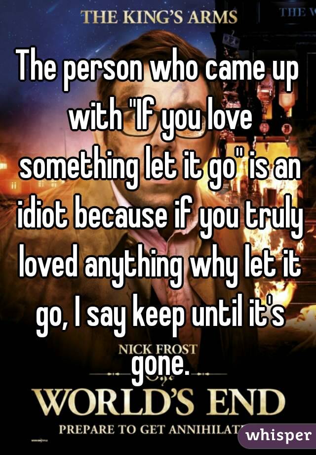 The person who came up with "If you love something let it go" is an idiot because if you truly loved anything why let it go, I say keep until it's gone.
