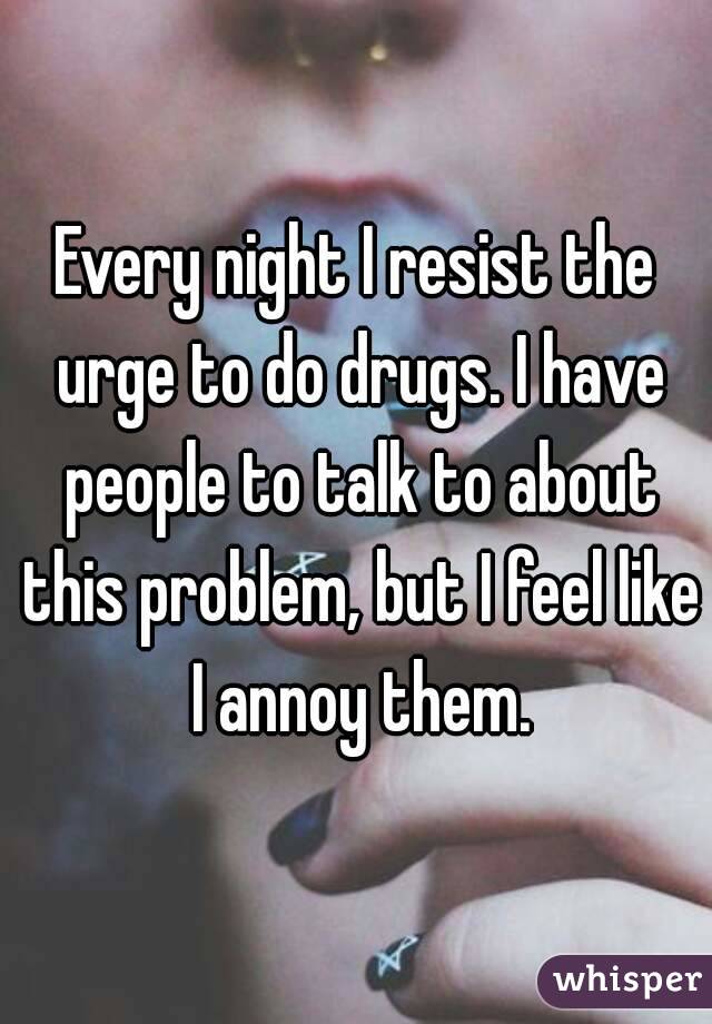 Every night I resist the urge to do drugs. I have people to talk to about this problem, but I feel like I annoy them.