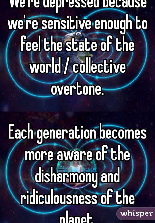 We're depressed because we're sensitive enough to feel the state of the world / collective overtone. 

Each generation becomes more aware of the disharmony and ridiculousness of the planet. 