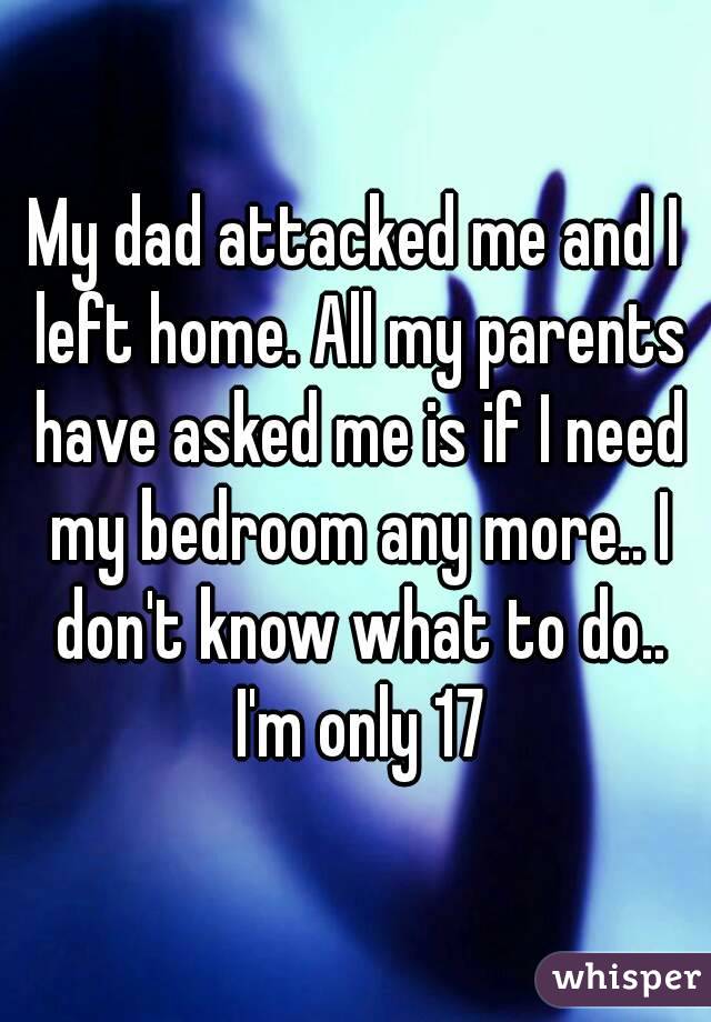 My dad attacked me and I left home. All my parents have asked me is if I need my bedroom any more.. I don't know what to do.. I'm only 17