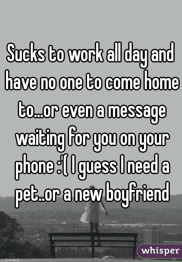 Sucks to work all day and have no one to come home to...or even a message waiting for you on your phone :'( I guess I need a pet..or a new boyfriend