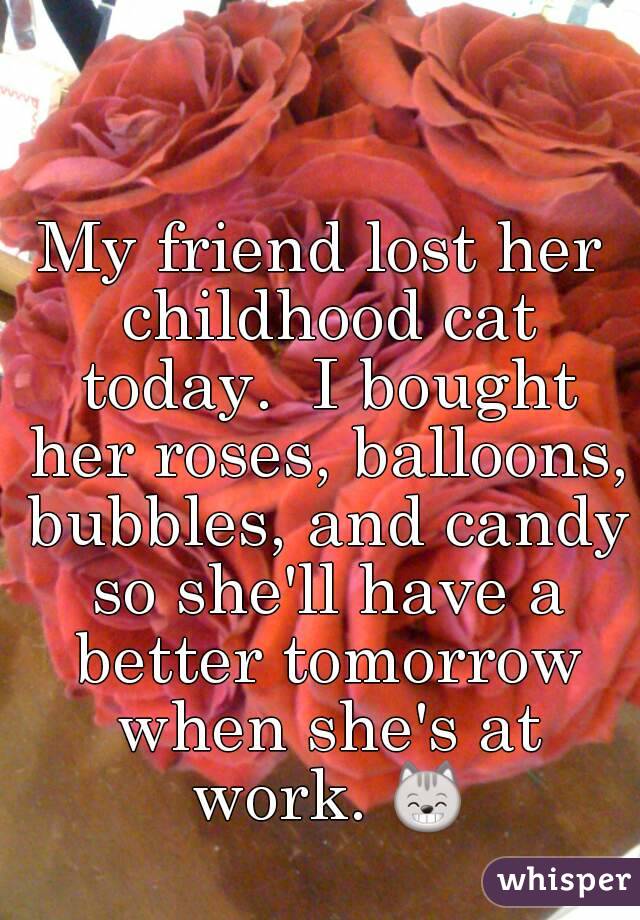 My friend lost her childhood cat today.  I bought her roses, balloons, bubbles, and candy so she'll have a better tomorrow when she's at work. 😸 