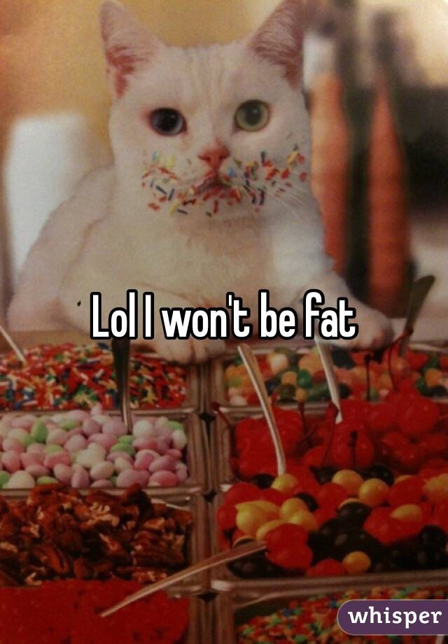 Lol I won't be fat 