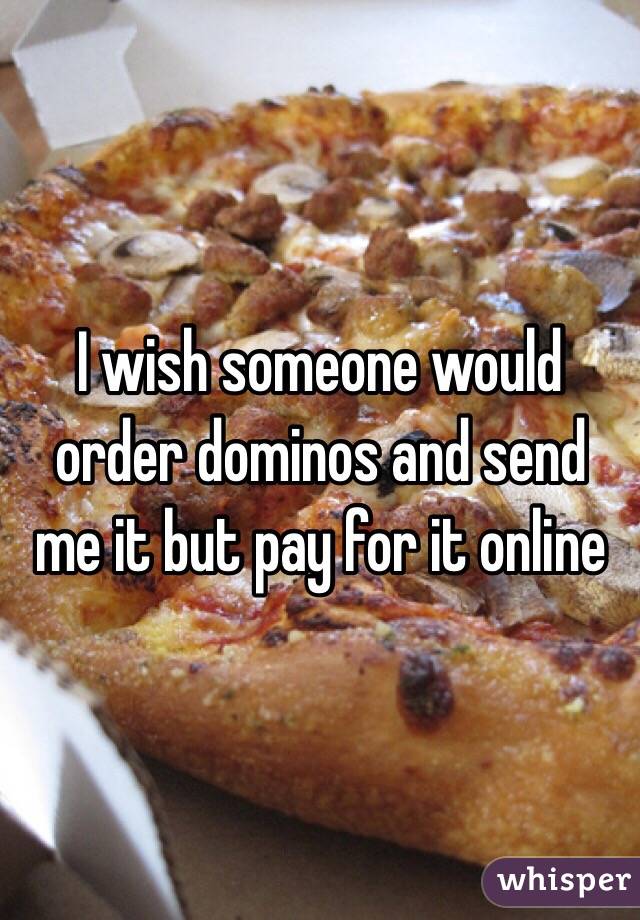 I wish someone would order dominos and send me it but pay for it online 