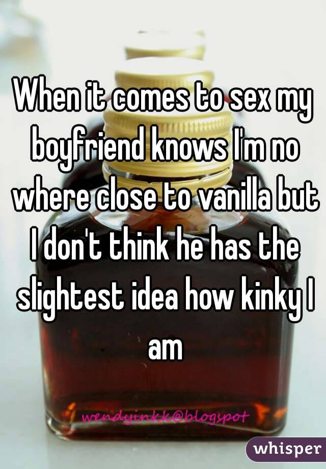 When it comes to sex my boyfriend knows I'm no where close to vanilla but I don't think he has the slightest idea how kinky I am