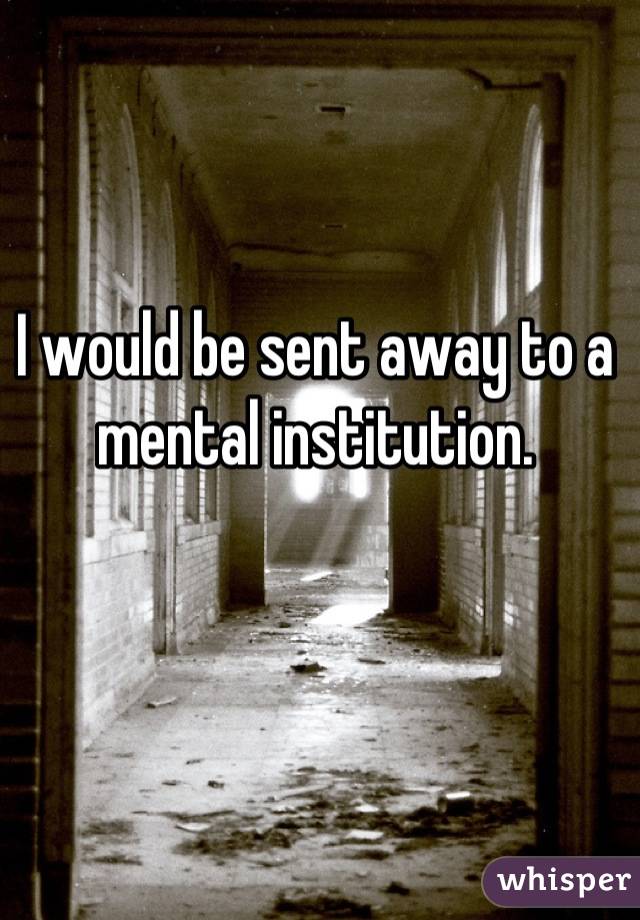 I would be sent away to a mental institution.