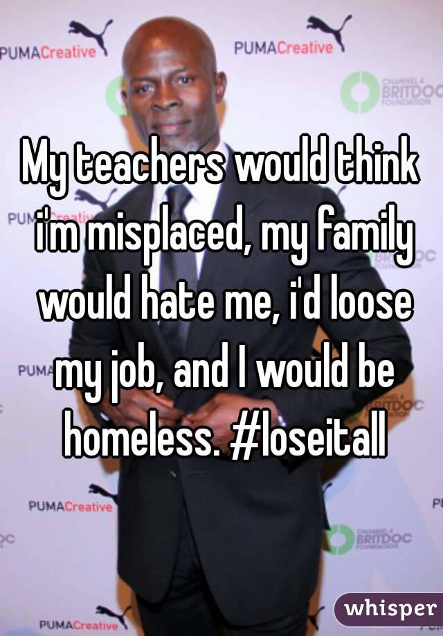 My teachers would think i'm misplaced, my family would hate me, i'd loose my job, and I would be homeless. #loseitall