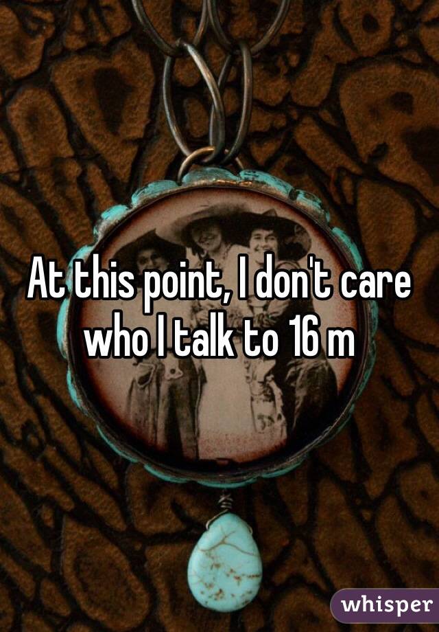 At this point, I don't care who I talk to 16 m