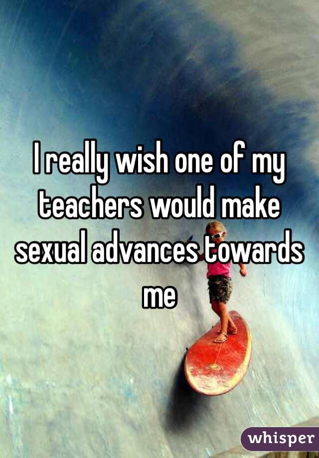 I really wish one of my teachers would make sexual advances towards me 