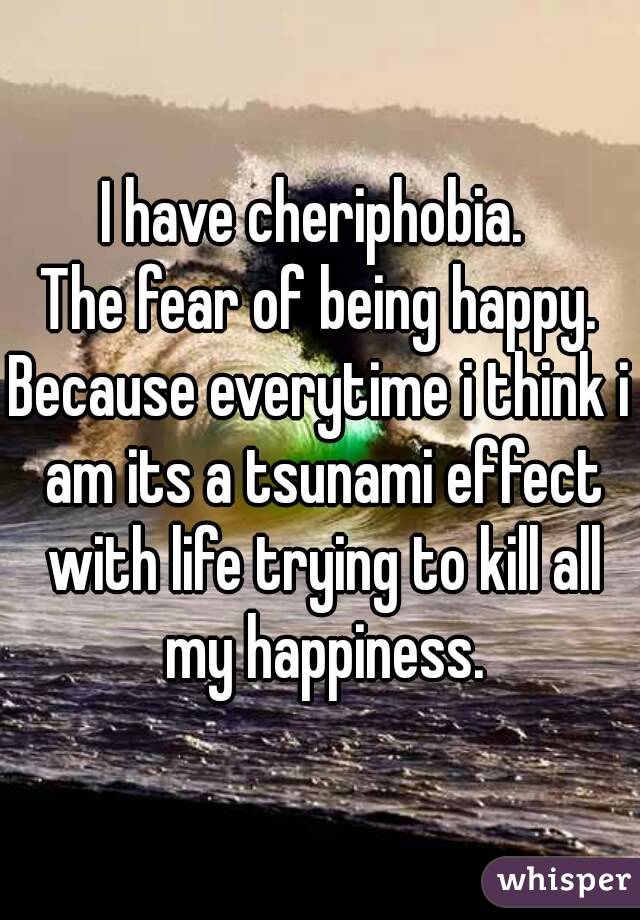 I have cheriphobia. 
The fear of being happy.
Because everytime i think i am its a tsunami effect with life trying to kill all my happiness.