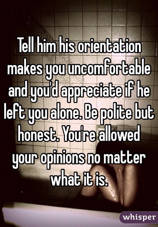 Tell him his orientation makes you uncomfortable and you'd appreciate if he left you alone. Be polite but honest. You're allowed your opinions no matter what it is.