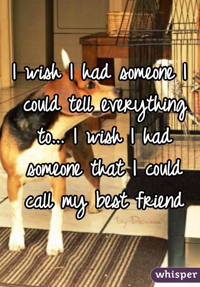 I wish I had someone I could tell everything to... I wish I had someone that I could call my best friend
