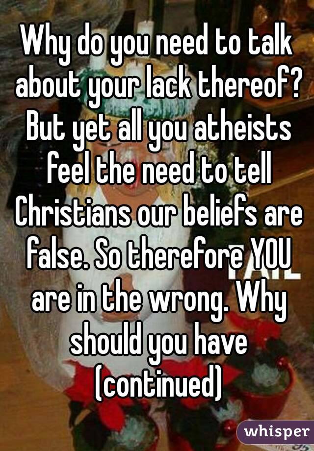 Why do you need to talk about your lack thereof? But yet all you atheists feel the need to tell Christians our beliefs are false. So therefore YOU are in the wrong. Why should you have (continued)