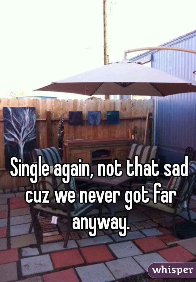 Single again, not that sad cuz we never got far anyway.