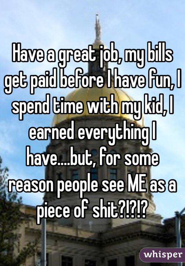 Have a great job, my bills get paid before I have fun, I spend time with my kid, I earned everything I have....but, for some reason people see ME as a piece of shit?!?!?
