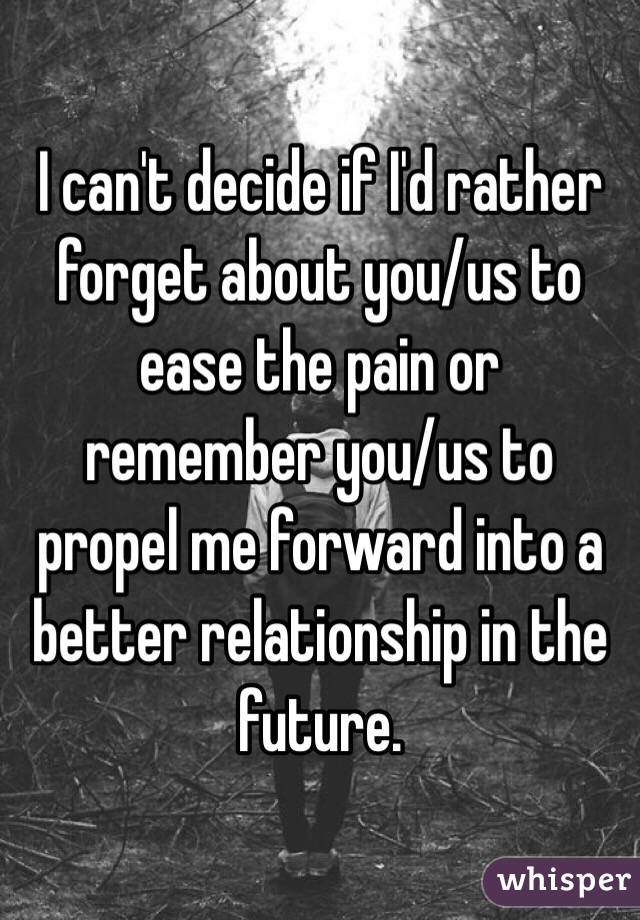 I can't decide if I'd rather forget about you/us to ease the pain or remember you/us to propel me forward into a better relationship in the future.