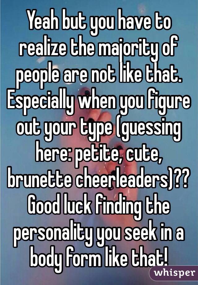 Yeah but you have to realize the majority of people are not like that. Especially when you figure out your type (guessing here: petite, cute, brunette cheerleaders)?? 
Good luck finding the personality you seek in a body form like that! 