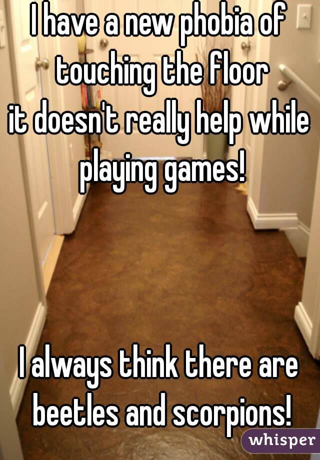 I have a new phobia of touching the floor
it doesn't really help while playing games!



I always think there are beetles and scorpions!