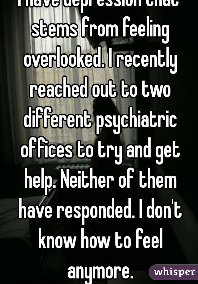 I have depression that stems from feeling overlooked. I recently reached out to two different psychiatric offices to try and get help. Neither of them have responded. I don't know how to feel anymore.