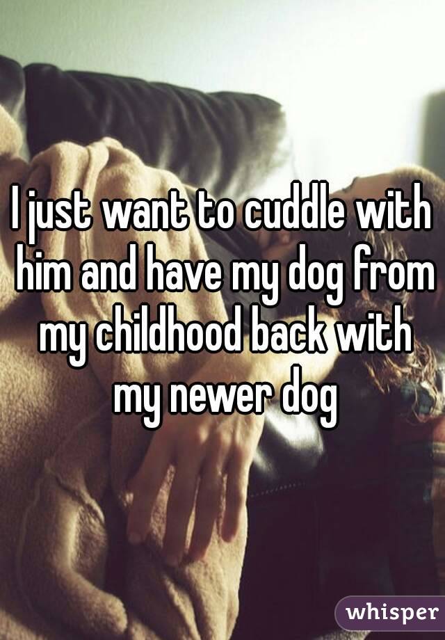 I just want to cuddle with him and have my dog from my childhood back with my newer dog