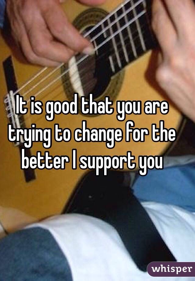 It is good that you are trying to change for the better I support you