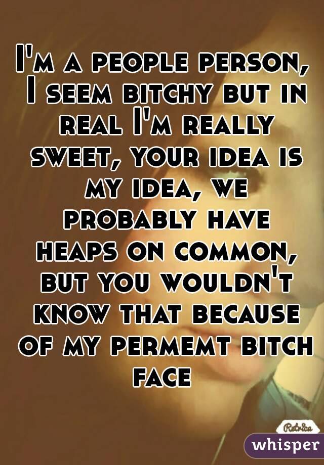 I'm a people person, I seem bitchy but in real I'm really sweet, your idea is my idea, we probably have heaps on common, but you wouldn't know that because of my permemt bitch face 