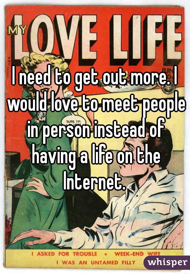 I need to get out more. I would love to meet people in person instead of having a life on the Internet. 