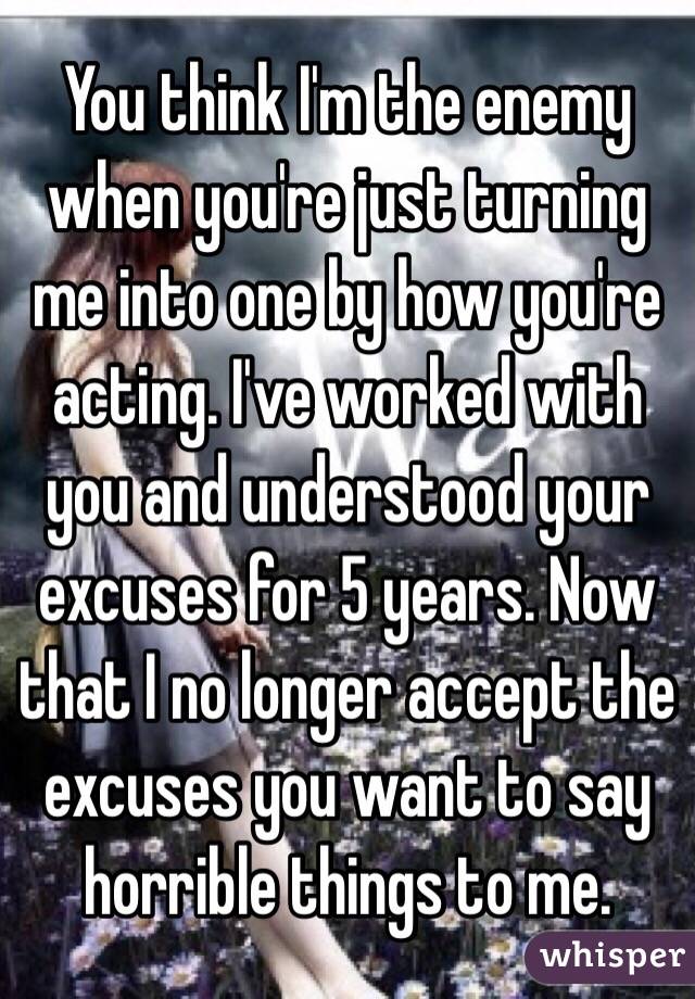 You think I'm the enemy when you're just turning me into one by how you're acting. I've worked with you and understood your excuses for 5 years. Now that I no longer accept the excuses you want to say horrible things to me. 