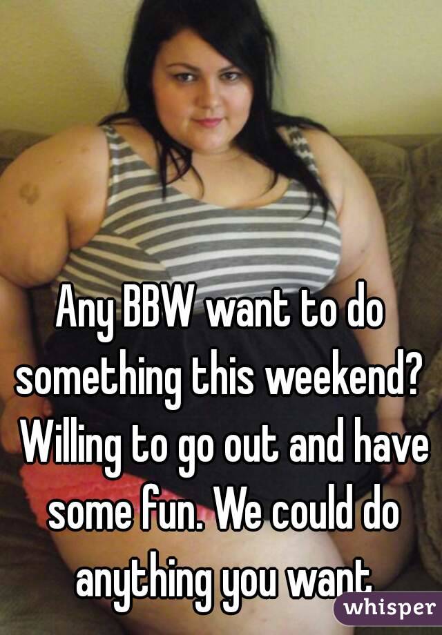 Any BBW want to do something this weekend?  Willing to go out and have some fun. We could do anything you want