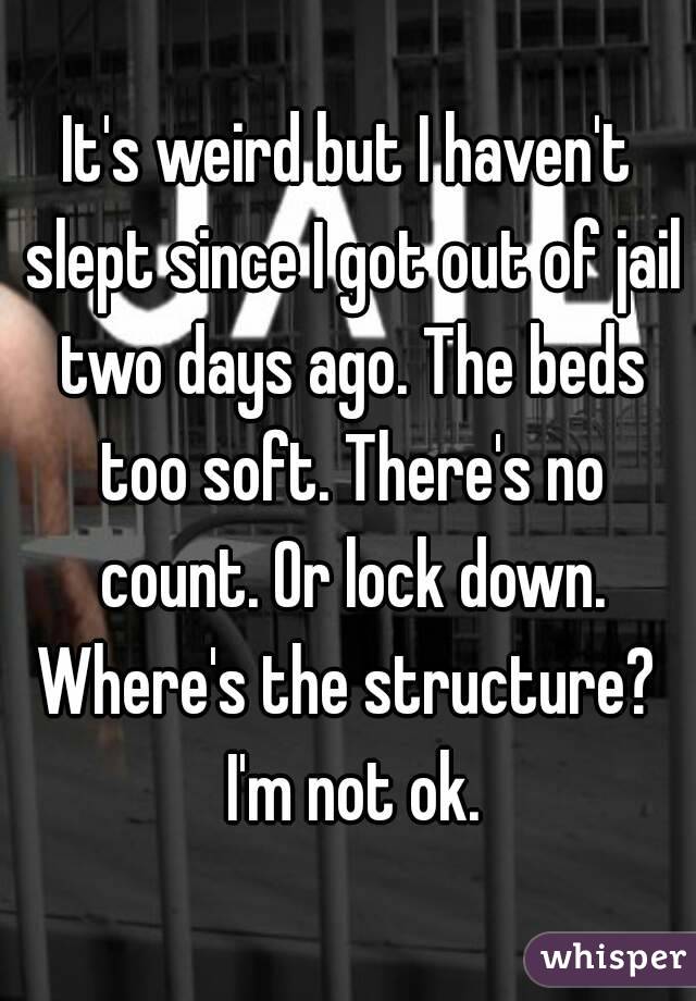 It's weird but I haven't slept since I got out of jail two days ago. The beds too soft. There's no count. Or lock down. Where's the structure?  I'm not ok.