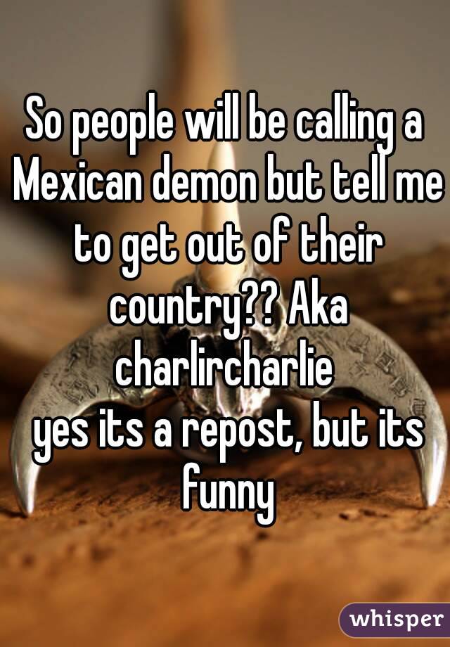 So people will be calling a Mexican demon but tell me to get out of their country?? Aka charlircharlie 
 yes its a repost, but its funny
