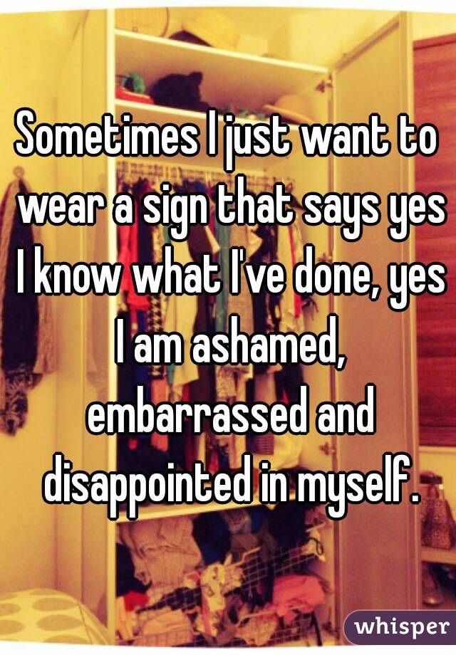 Sometimes I just want to wear a sign that says yes I know what I've done, yes I am ashamed, embarrassed and disappointed in myself.