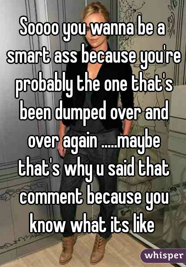 Soooo you wanna be a smart ass because you're probably the one that's been dumped over and over again .....maybe that's why u said that comment because you know what its like 