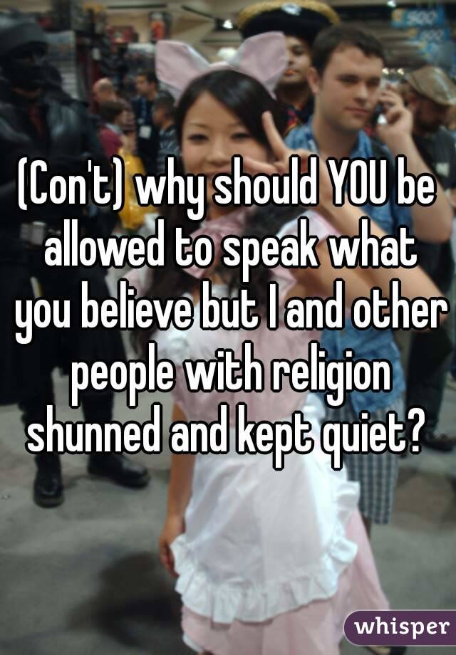 (Con't) why should YOU be allowed to speak what you believe but I and other people with religion shunned and kept quiet? 