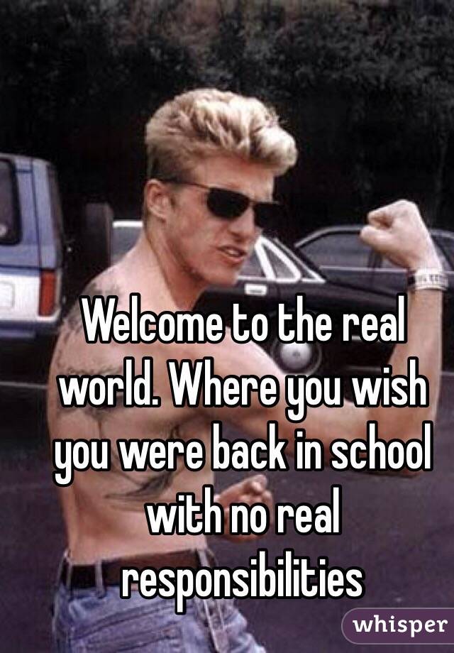 Welcome to the real world. Where you wish you were back in school with no real responsibilities 