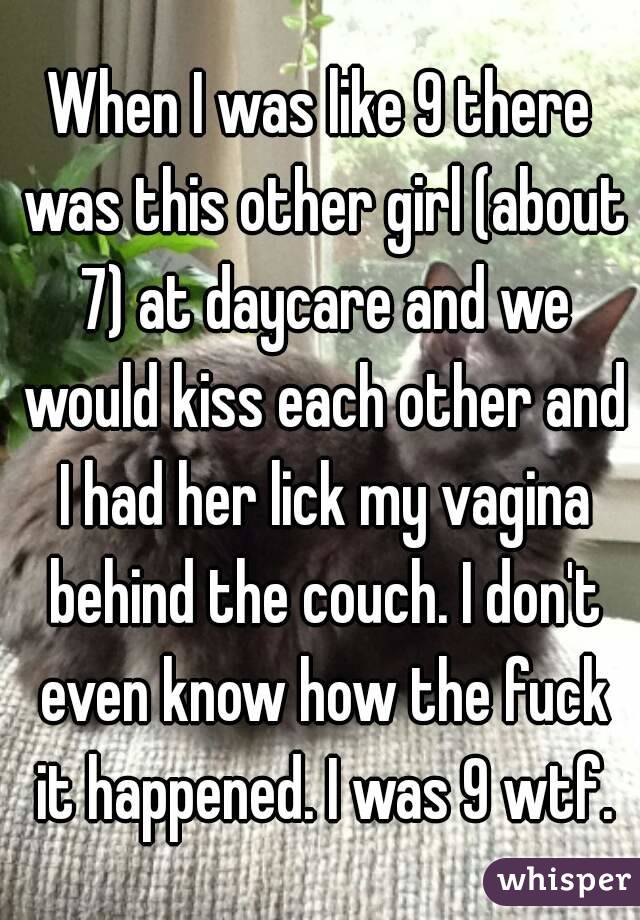 When I was like 9 there was this other girl (about 7) at daycare and we would kiss each other and I had her lick my vagina behind the couch. I don't even know how the fuck it happened. I was 9 wtf.