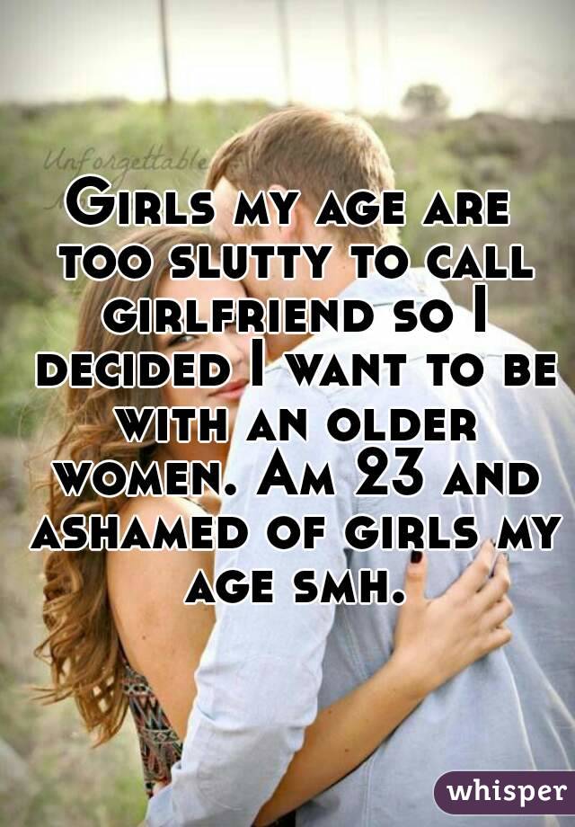 Girls my age are too slutty to call girlfriend so I decided I want to be with an older women. Am 23 and ashamed of girls my age smh.